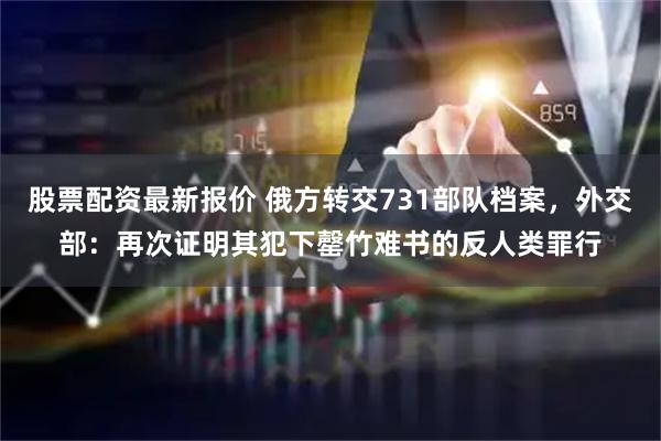 股票配资最新报价 俄方转交731部队档案，外交部：再次证明其犯下罄竹难书的反人类罪行