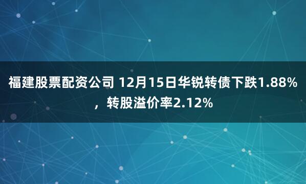 福建股票配资公司 12月15日华锐转债下跌1.88%，转股溢价率2.12%