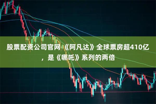 股票配资公司官网 《阿凡达》全球票房超410亿，是《哪吒》系列的两倍