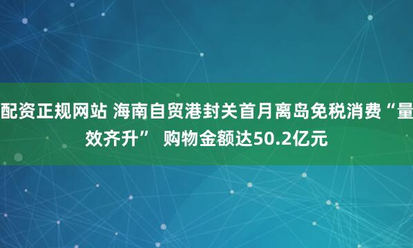 配资正规网站 海南自贸港封关首月离岛免税消费“量效齐升”  购物金额达50.2亿元