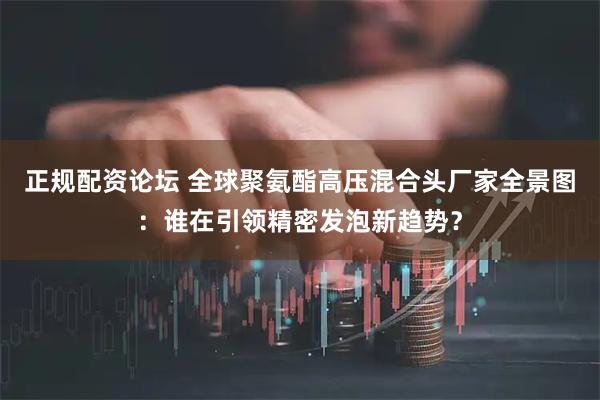 正规配资论坛 全球聚氨酯高压混合头厂家全景图：谁在引领精密发泡新趋势？