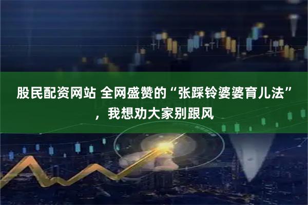 股民配资网站 全网盛赞的“张踩铃婆婆育儿法”，我想劝大家别跟风