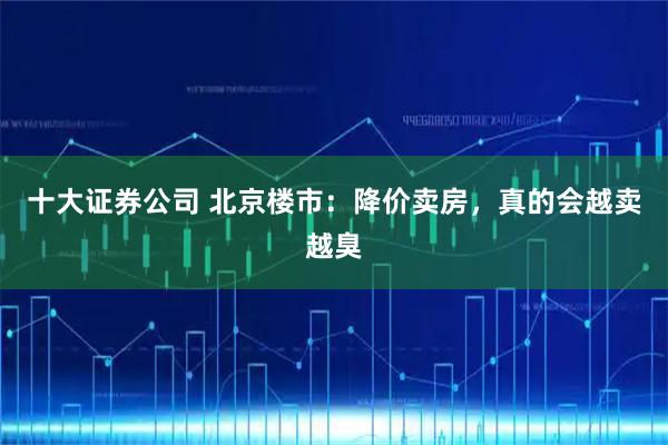 十大证券公司 北京楼市：降价卖房，真的会越卖越臭