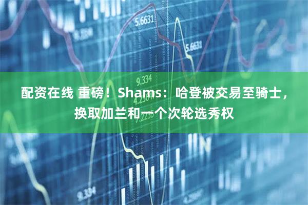 配资在线 重磅！Shams：哈登被交易至骑士，换取加兰和一个次轮选秀权