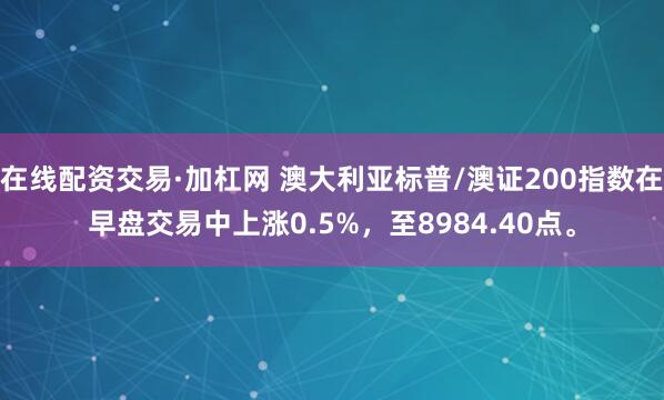 在线配资交易·加杠网 澳大利亚标普/澳证200指数在早盘交易中上涨0.5%，至8984.40点。