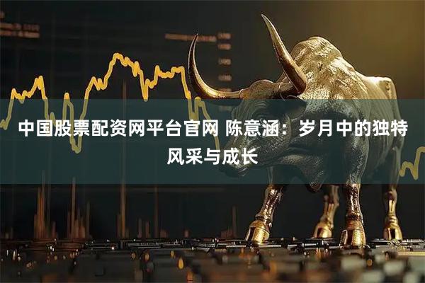 中国股票配资网平台官网 陈意涵：岁月中的独特风采与成长