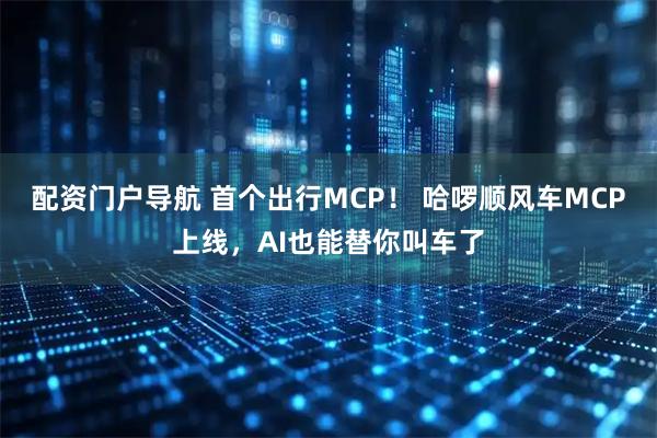 配资门户导航 首个出行MCP！ 哈啰顺风车MCP上线，AI也能替你叫车了
