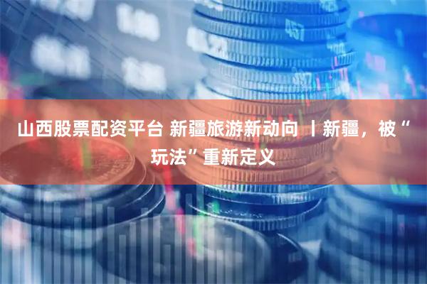 山西股票配资平台 新疆旅游新动向 丨新疆，被“玩法”重新定义