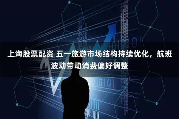 上海股票配资 五一旅游市场结构持续优化，航班波动带动消费偏好调整