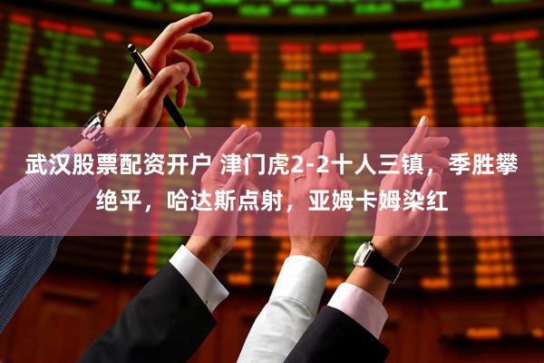 武汉股票配资开户 津门虎2-2十人三镇，季胜攀绝平，哈达斯点射，亚姆卡姆染红