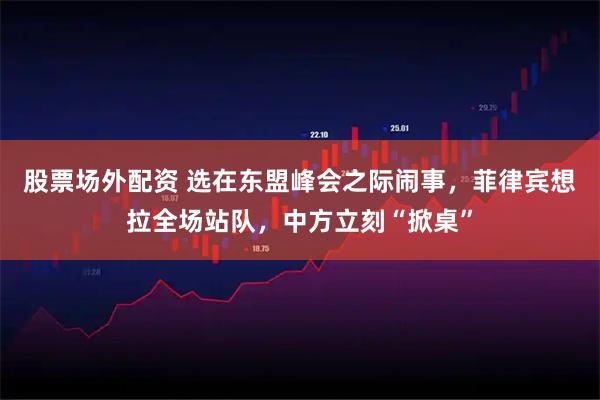 股票场外配资 选在东盟峰会之际闹事，菲律宾想拉全场站队，中方立刻“掀桌”