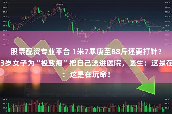 股票配资专业平台 1米7暴瘦至88斤还要打针？浙江23岁女子为“极致瘦”把自己送进医院，医生：这是在玩命！